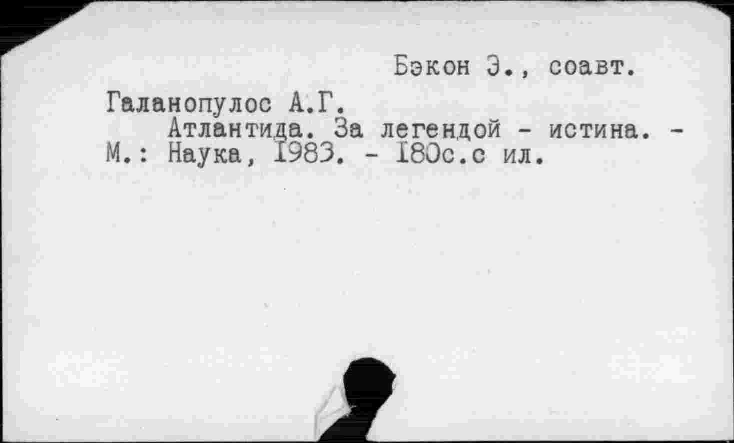 ﻿Бэкон З., соавт.
Галанопулос А.Г.
Атлантида. За легендой - истина. М.: Наука, 1983. - 180с.с ил.